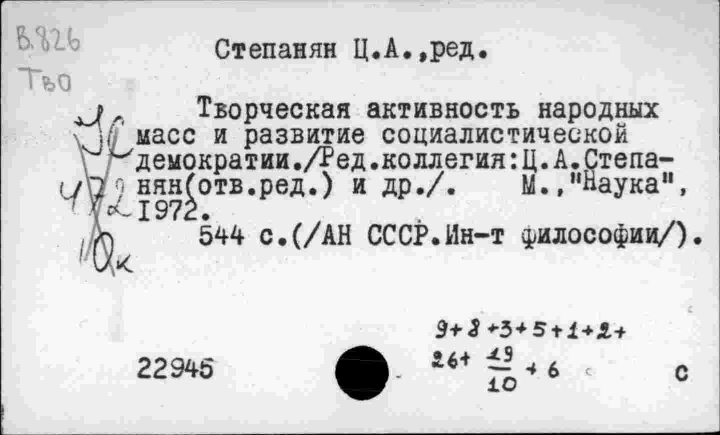 ﻿ЬШ
Тъо
Степанян Ц.А.,ред
, Творческая активность народных
Гр масс и развитие социалистической
^демократии .Дед .коллегия :Ц.А.Степа-(У\79 нянботв.ред.) и др./.	М.,"Наука",
,Аг) 544 с.(/АН СССР.Ин-т философии/).
22945
Э+5*3+5 + 1+Х+
- 6 < 10
с